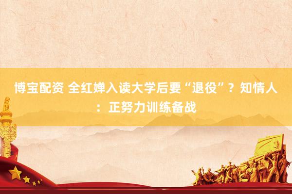 博宝配资 全红婵入读大学后要“退役”？知情人：正努力训练备战
