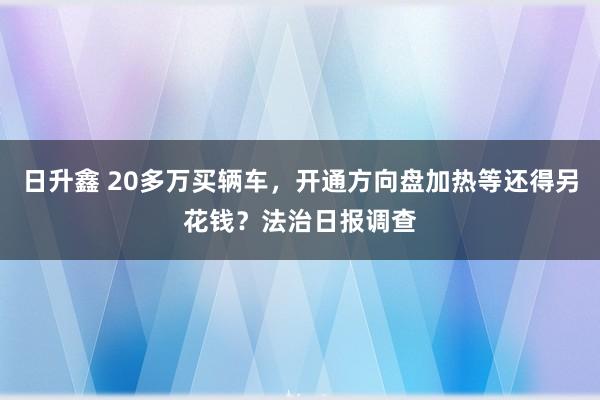日升鑫 20多万买辆车，开通方向盘加热等还得另花钱？法治日报调查