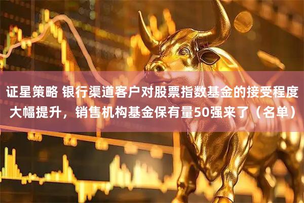 证星策略 银行渠道客户对股票指数基金的接受程度大幅提升，销售机构基金保有量50强来了（名单）