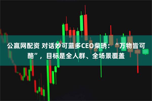 公赢网配资 对话妙可蓝多CEO柴琇：“万物皆可酪”，目标是全人群、全场景覆盖