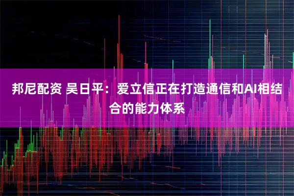 邦尼配资 吴日平：爱立信正在打造通信和AI相结合的能力体系