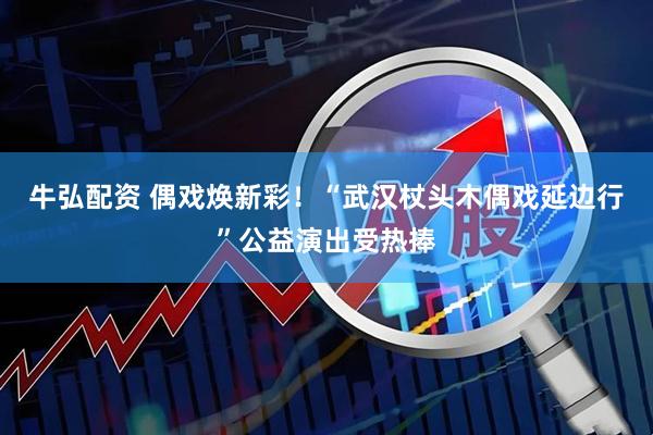 牛弘配资 偶戏焕新彩！“武汉杖头木偶戏延边行”公益演出受热捧