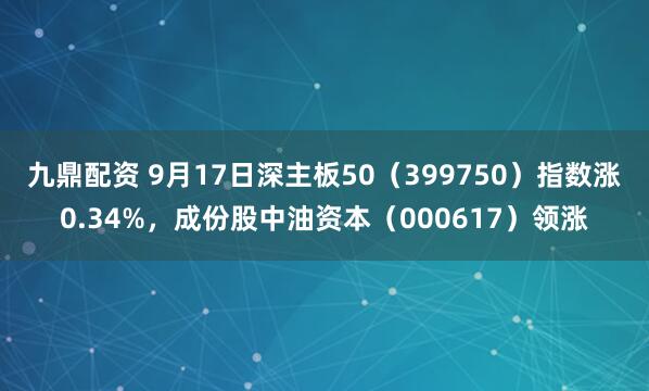 九鼎配资 9月17日深主板50（399750）指数涨0.34%，成份股中油资本（000617）领涨