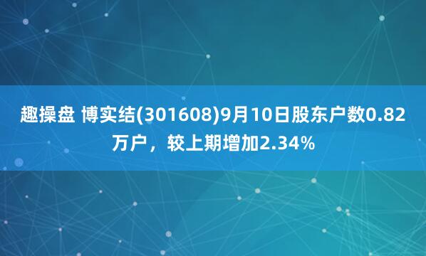 趣操盘 博实结(301608)9月10日股东户数0.82万户，较上期增加2.34%