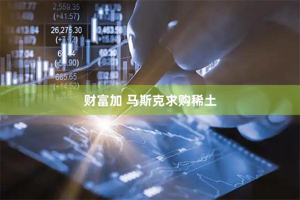 财富加 马斯克求购稀土