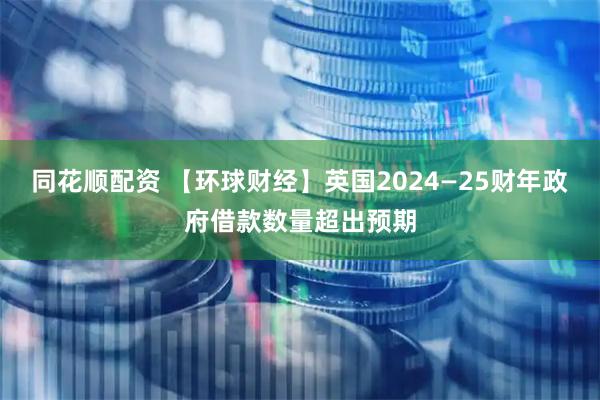 同花顺配资 【环球财经】英国2024—25财年政府借款数量超出预期