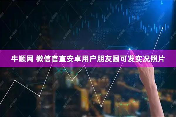 牛顺网 微信官宣安卓用户朋友圈可发实况照片