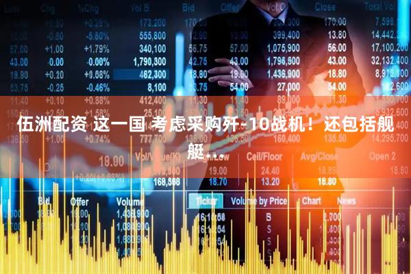 伍洲配资 这一国 考虑采购歼-10战机！还包括舰艇…