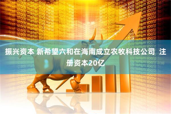 振兴资本 新希望六和在海南成立农牧科技公司  注册资本20亿