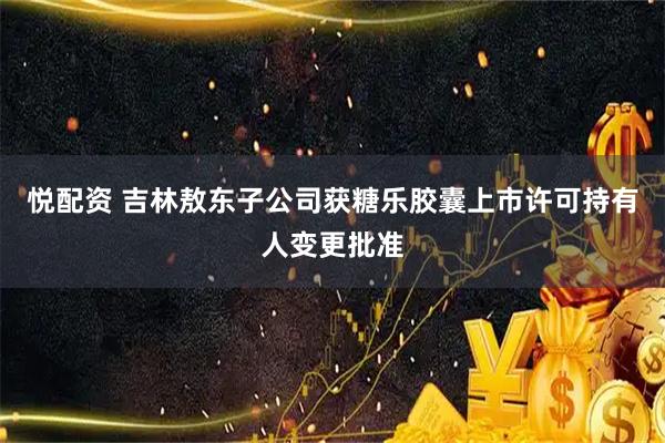 悦配资 吉林敖东子公司获糖乐胶囊上市许可持有人变更批准