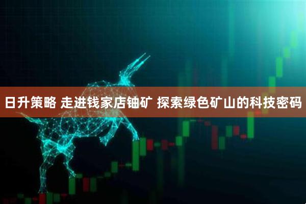 日升策略 走进钱家店铀矿 探索绿色矿山的科技密码