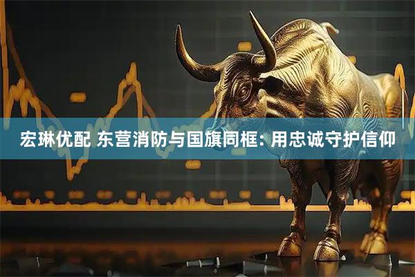 宏琳优配 东营消防与国旗同框: 用忠诚守护信仰