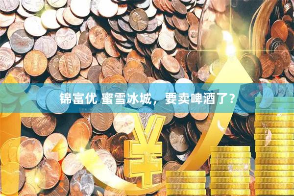 锦富优 蜜雪冰城，要卖啤酒了？