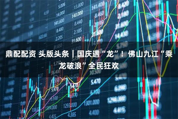 鼎配配资 头版头条｜国庆遇“龙”！佛山九江“乘龙破浪”全民狂欢