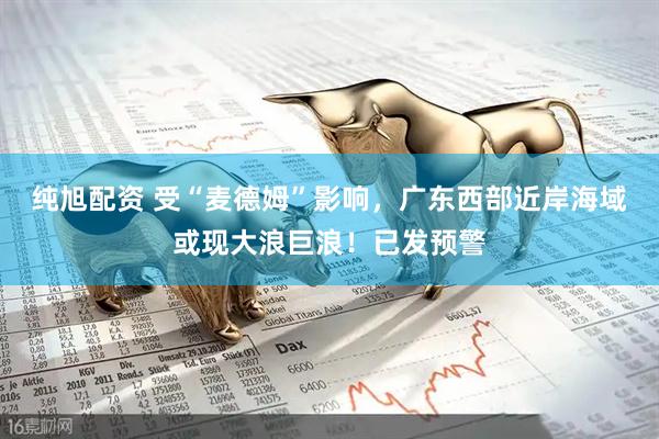 纯旭配资 受“麦德姆”影响，广东西部近岸海域或现大浪巨浪！已发预警