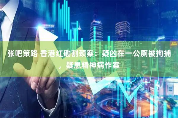 张吧策路 香港红磡割颈案：疑凶在一公厕被拘捕，疑患精神病作案