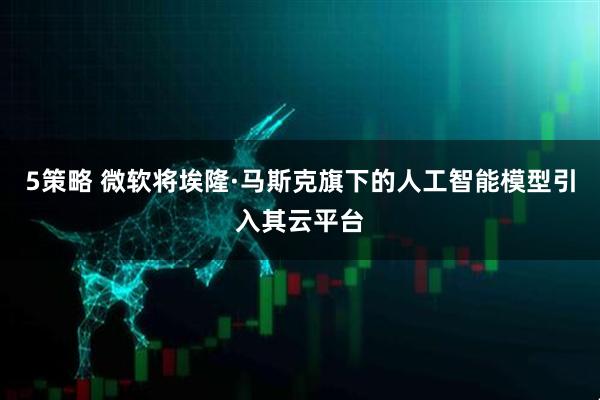 5策略 微软将埃隆·马斯克旗下的人工智能模型引入其云平台