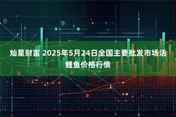 灿星财富 2025年5月24日全国主要批发市场活鲤鱼价格行情