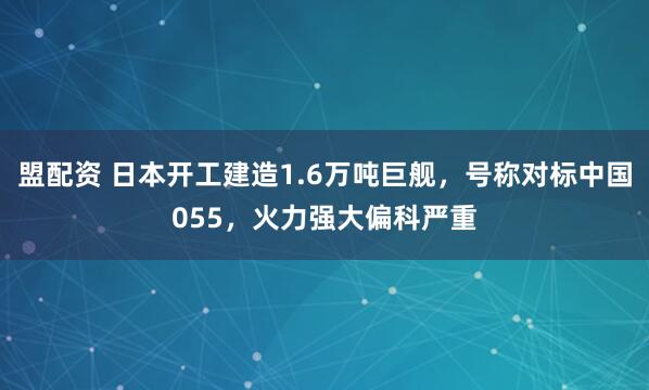 盟配资 日本开工建造1.6万吨巨舰，号称对标中国055，火力强大偏科严重