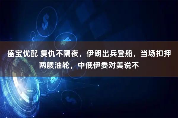 盛宝优配 复仇不隔夜，伊朗出兵登船，当场扣押两艘油轮，中俄伊委对美说不