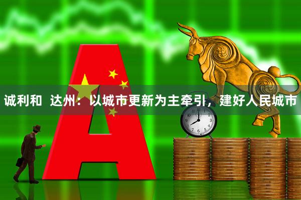 诚利和  达州：以城市更新为主牵引，建好人民城市