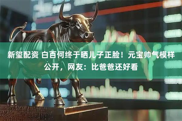 新玺配资 白百何终于晒儿子正脸！元宝帅气模样公开，网友：比爸爸还好看