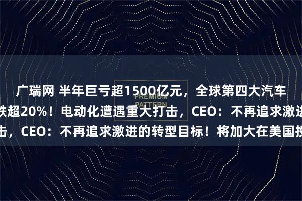 广瑞网 半年巨亏超1500亿元，全球第四大汽车巨头突然爆雷，股价暴跌超20%！电动化遭遇重大打击，CEO：不再追求激进的转型目标！将加大在美国投资