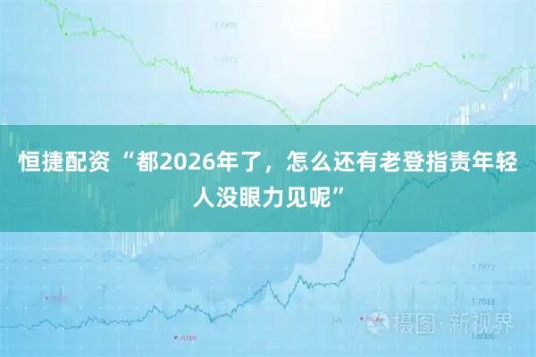 恒捷配资 “都2026年了，怎么还有老登指责年轻人没眼力见呢”