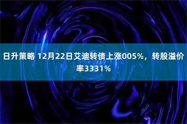 日升策略 12月22日艾迪转债上涨005%，转股溢价率3331%