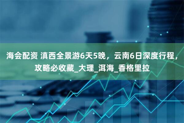 海会配资 滇西全景游6天5晚，云南6日深度行程，攻略必收藏_大理_洱海_香格里拉