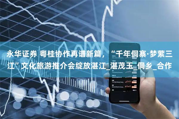 永华证券 粤桂协作再谱新篇，“千年侗寨·梦萦三江”文化旅游推介会绽放湛江_湛茂玉_侗乡_合作